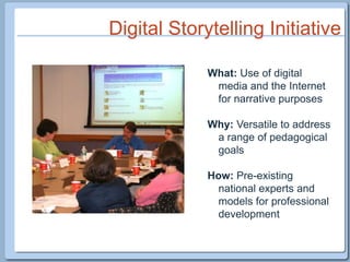 Digital Storytelling InitiativeWhat: Use of digital media and the Internet for narrative purposesWhy: Versatile to address a range of pedagogical goalsHow: Pre-existing national experts and models for professional development