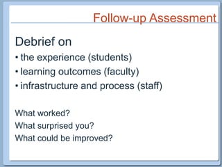 Follow-up AssessmentDebrief onthe experience (students)learning outcomes (faculty)infrastructure and process (staff)What worked?What surprised you?What could be improved?