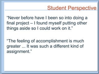 Student Perspective“Never before have I been so into doing a final project – I found myself putting other things aside so I could work on it.”“The feeling of accomplishment is much greater ... It was such a different kind of assignment.”