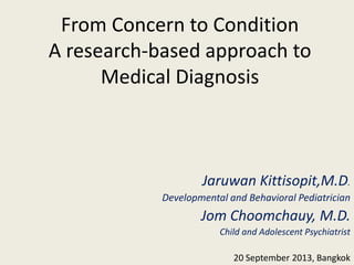 From Concern to Condition
A research-based approach to
Medical Diagnosis
Jaruwan Kittisopit,M.D.
Developmental and Behavioral Pediatrician
Jom Choomchauy, M.D.
Child and Adolescent Psychiatrist
20 September 2013, Bangkok
 