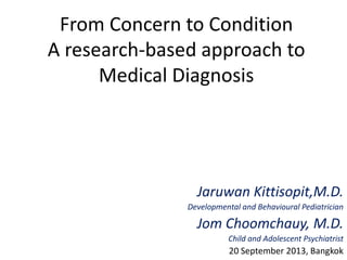 From Concern to Condition
A research-based approach to
Medical Diagnosis
Jaruwan Kittisopit,M.D.
Developmental and Behavioural Pediatrician
Jom Choomchauy, M.D.
Child and Adolescent Psychiatrist
20 September 2013, Bangkok
 