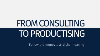 FROM CONSULTING 
TO PRODUCTISING 
Follow the money... and the meaning 
 
