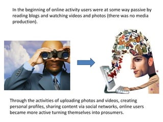 Through the activities of uploading photos and videos, creating personal profiles, sharing content via social networks, online users became more active turning themselves into prosumers. In the beginning of online activity users were at some way passive by reading blogs and watching videos and photos (there was no media production). 
