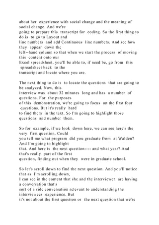 about her experience with social change and the meaning of
social change. And we're
going to prepare this transcript for coding. So the first thing to
do is to go to Layout and
line numbers and add Continuous line numbers. And see how
they appear down the
left--hand column so that when we start the process of moving
this content onto our
Excel spreadsheet, you'll be able to, if need be, go from this
spreadsheet back to the
transcript and locate where you are.
The next thing to do is to locate the questions that are going to
be analyzed. Now, this
interview was about 32 minutes long and has a number of
questions. For the purposes
of this demonstration, we're going to focus on the first four
questions. But it's really hard
to find them in the text. So I'm going to highlight those
questions and number them.
So for example, if we look down here, we can see here's the
very first question. Could
you tell me what program did you graduate from at Walden?
And I'm going to highlight
that. And here is the next question---- and what year? And
that's really part of the first
question, finding out when they were in graduate school.
So let's scroll down to find the next question. And you'll notice
that as I'm scrolling down,
I can see in the content that she and the interviewer are having
a conversation that's
sort of a side conversation relevant to understanding the
interviewees experience. But
it's not about the first question or the next question that we're
 