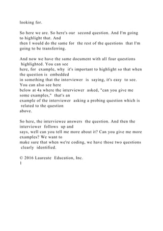 looking for.
So here we are. So here's our second question. And I'm going
to highlight that. And
then I would do the same for the rest of the questions that I'm
going to be transferring.
And now we have the same document with all four questions
highlighted. You can see
here, for example, why it's important to highlight so that when
the question is embedded
in something that the interviewer is saying, it's easy to see.
You can also see here
below at 4a where the interviewer asked, "can you give me
some examples," that's an
example of the interviewer asking a probing question which is
related to the question
above.
So here, the interviewee answers the question. And then the
interviewer follows up and
says, well can you tell me more about it? Can you give me more
examples? We want to
make sure that when we're coding, we have those two questions
clearly identified.
© 2016 Laureate Education, Inc.
1
 