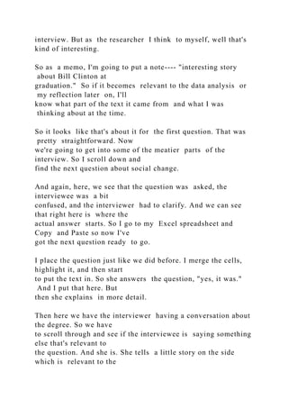 interview. But as the researcher I think to myself, well that's
kind of interesting.
So as a memo, I'm going to put a note---- "interesting story
about Bill Clinton at
graduation." So if it becomes relevant to the data analysis or
my reflection later on, I'll
know what part of the text it came from and what I was
thinking about at the time.
So it looks like that's about it for the first question. That was
pretty straightforward. Now
we're going to get into some of the meatier parts of the
interview. So I scroll down and
find the next question about social change.
And again, here, we see that the question was asked, the
interviewee was a bit
confused, and the interviewer had to clarify. And we can see
that right here is where the
actual answer starts. So I go to my Excel spreadsheet and
Copy and Paste so now I've
got the next question ready to go.
I place the question just like we did before. I merge the cells,
highlight it, and then start
to put the text in. So she answers the question, "yes, it was."
And I put that here. But
then she explains in more detail.
Then here we have the interviewer having a conversation about
the degree. So we have
to scroll through and see if the interviewee is saying something
else that's relevant to
the question. And she is. She tells a little story on the side
which is relevant to the
 