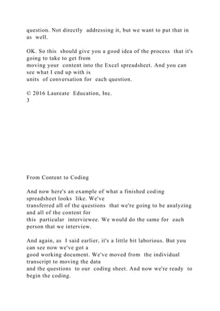 question. Not directly addressing it, but we want to put that in
as well.
OK. So this should give you a good idea of the process that it's
going to take to get from
moving your content into the Excel spreadsheet. And you can
see what I end up with is
units of conversation for each question.
© 2016 Laureate Education, Inc.
3
From Content to Coding
And now here's an example of what a finished coding
spreadsheet looks like. We've
transferred all of the questions that we're going to be analyzing
and all of the content for
this particular interviewee. We would do the same for each
person that we interview.
And again, as I said earlier, it's a little bit laborious. But you
can see now we've got a
good working document. We've moved from the individual
transcript to moving the data
and the questions to our coding sheet. And now we're ready to
begin the coding.
 