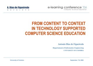 FROM CONTENT TO CONTEXT
                          IN TECHNOLOGY SUPPORTED
                        COMPUTER SCIENCE EDUCATION

                                         Antonio Dias de Figueiredo
                                   Departament of Informatics Engineering
                                                UNIVERSITY OF COIMBRA




University of Coimbra                                   September, 7-8, 2006
 