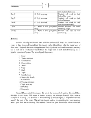 10
xxx-xx-8880


                                                                 introduction of an essay
Day 6                                  #2 Draft an essay         Students will work on their
                                                                 body of the essay
Day 7                                  #2 Draft an essay         Students will work on their
                                                                 body of an essay
Day 8                                  #2 Draft an essay         Students will work on their
                                                                 conclusion of an essay
Day 9                                  #3 Write a five paragraph Students will take a test on the
                                       essay                     unit being taught
Day 10                                 #3 Write a five paragraph Students will hand in their
                                       essay                     clean essay.


Activities:

        I started teaching the students what were the introduction, body, and conclusion of an
essay. In these lessons, I learned that the students really did not know what the proper uses of
these parts. They only knew the essay possessed them. I gave the students homework where they
had to look for 15 vocabulary words to know the proper term of each part of the essay and to
look for examples of essays. The terms I taught them were:

              1. Essay
              2. Thesis statement
              3. Restate thesis
              4. Composition
              5. Write
              6. Copy
              7. Draft
              8. Topic
              9. Introductions
              10. Supporting details
              11. Conclusion
              12. Closing statement
              13. Topic sentence
              14. Structure
              15. Paragraph

        Around 25 percent of the students did not do the homework. I realized this would be a
problem for the future. This made it tougher to apply the concepts learned. Also, with an
example of an essay (The Hazards of Movie Going by John Langan), I helped the students
identify the parts of the essay. After giving students various opportunities, they were assessed
with a quiz. This was a matching. The students flunked the quiz. The results led me to reteach
 
