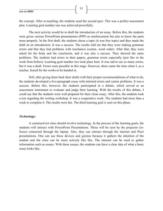 11
xxx-xx-8880


the concept. After re-teaching, the students aced the second quiz. This was a perfect assessment
plan. Learning goal number one was achieved powerfully.

        The next activity would be to draft the introduction of an essay. Before this, the students
were given various PowerPoint presentations (PPP) as reinforcement but also to know the parts
more properly. In the first draft, the students chose a topic (it was free topic) and they made the
draft on an introduction. It was a success. The results told me that they were making grammar
errors and that they had problems with mechanics (syntax, word order). After that, they were
asked for the body and the conclusion, and it was also a success. They showed the same
problems. The students had errors in their papers, grammar errors especially (just like in the
work from before). Learning goal number two took place here. It was sad to see so many errors,
but it was a draft. Errors were possible in this stage. However, there came the time when I, as a
teacher, feared for the works to be handed in.

        Still, after giving them back their drafts with their proper recommendations of what to do,
the students developed a five-paragraph essay with minimal errors and syntax problems. It was a
success. Before this, however, the students participated in a debate, which served as an
assessment instrument to evaluate and judge their learning. With the results of this debate, I
could say that the students were well prepared for their clean essay. After this, the students took
a test regarding the writing workshop. It was a cooperative work. The students had more than a
week to complete it. The results were fair. The third learning goal is seen on this phase.



Technology:

        A constructivist class should involve technology. In the process of the learning goals, the
students will interact with PowerPoint Presentations. These will be seen by the projector (in-
focus) connected through the laptop. Also, they can interact through the internet and Prezi
presentations. One can use these devices and gizmos because it gathers the attention of the
student and the class can be more actively like this. The internet can be used to gather
information such as essays. With these essays, the students can have a clear idea of what a basic
essay looks like.
 