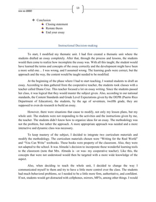 13
xxx-xx-8880


               Conclusion
                      Closing statement
                      Restate thesis
                      End your essay



                                 Instructional Decision-making

       To start, I modified my thematic unit. I had first created a thematic unit where the
students drafted an essay completely. After that, through the process and lessons, the students
would then come to realize how incomplete the essay was. With all this taught, the student would
have learned the terms and concepts of the essay correctly and the development might have been
a more solid one… I was wrong, and I assumed wrong. The learning goals were correct, but the
approach and the way, the content would be taught needed to be modified.

        At the beginning of the phase where I had to start teaching, I wanted students to draft an
essay. According to data gathered from the cooperative teacher, the students took classes with a
teacher called Diana Cruz. This teacher focused a lot on essay writing. Since the students passed
her class, it was logical that they would master the subject given. Also, according to our national
standards, the Content Standards and Grade Level Expectations given by the DEPR (Puerto Rico
Department of Education), the students, by the age of seventeen, twelfth grade, they are
supposed to even do research to build an essay.

        However, there were situations that cause to modify, not only my lesson plans, but my
whole unit. The students were not responding to the activities and the instructions given by me,
the teacher. The students didn’t know how to organize ideas for an essay. The methodology was
not the problem, but rather the approach. A more appropriate approach was needed and a more
interactive and dynamic class was necessary.

        To keep mastery of the subject, I decided to integrate two curriculum materials and
modify the methodology. The curriculum materials chosen were “Writing for the Real World”
and “You Can Write” textbooks. These books were property of the classroom. Also, they were
not adapted to the school. It was Almeda’s decision to incorporate these wonderful learning tools
to the classroom (note that Mrs. Almeda is –or was- my cooperative teacher). Like this, the
concepts that were not understood would then be targeted with a more wide knowledge of the
aspect.

         Also, when deciding to teach the whole unit, I decided to change the way I
communicated myself to them and try to have a little more control over the class. The students
had much behavioral problems, so I needed to be a little more firm, authoritative, and confident.
If not, students would get distracted with cellphones, mirrors, MP3s, among other things. I would
 