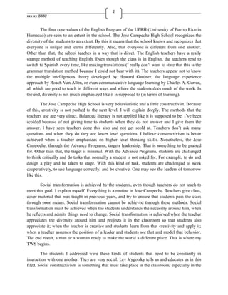 2
xxx-xx-8880


        The four core values of the English Program of the UPRH (University of Puerto Rico in
Humacao) are seen to an extent in the school. The Jose Campeche High School recognizes the
diversity of the students to an extent. By this it means that the school knows and recognizes that
everyone is unique and learns differently. Also, that everyone is different from one another.
Other than that, the school teaches in a way that is direct. The English teachers have a really
strange method of teaching English. Even though the class is in English, the teachers tend to
switch to Spanish every time, like making translations (I really don’t want to state that this is the
grammar translation method because I could not bear with it). The teachers appear not to know
the multiple intelligences theory developed by Howard Gardner, the language experience
approach by Roach Van Allen, or even communicative language learning by Charles A. Curran,
all which are good to teach in different ways and where the students does much of the work. In
the end, diversity is not much emphasized like it is supposed to (in terms of learning).

        The Jose Campeche High School is very behavioristic and a little constructivist. Because
of this, creativity is not pushed to the next level. I will explain deeply. The methods that the
teachers use are very direct. Balanced literacy is not applied like it is supposed to be. I’ve been
scolded because of not giving time to students when they do not answer and I give them the
answer. I have seen teachers done this also and not get scold at. Teachers don’t ask many
questions and when they do they are lower level questions. I believe constructivism is better
achieved when a teacher emphasizes on higher level thinking skills. Nonetheless, the Jose
Campeche, through the Advance Programs, targets leadership. That is something to be praised
for. Other than that, the target is minimal. With the Advance Programs, students are challenged
to think critically and do tasks that normally a student is not asked for. For example, to do and
design a play and be taken to stage. With this kind of task, students are challenged to work
cooperatively, to use language correctly, and be creative. One may see the leaders of tomorrow
like this.

        Social transformation is achieved by the students, even though teachers do not teach to
meet this goal. I explain myself. Everything is a routine in Jose Campeche. Teachers give class,
cover material that was taught in previous years, and try to ensure that students pass the class
through poor means. Social transformation cannot be achieved through these methods. Social
transformation must be achieved when the students understands the necessity around him, when
he reflects and admits things need to change. Social transformation is achieved when the teacher
appreciates the diversity around him and projects it in the classroom so that students also
appreciate it; when the teacher is creative and students learn from that creativity and apply it;
when a teacher assumes the position of a leader and students see that and model that behavior.
The end result, a man or a woman ready to make the world a different place. This is where my
TWS begins.

        The students I addressed were these kinds of students that need to be constantly in
interaction with one another. They are very social. Lev Vygotsky tells us and educates us in this
filed. Social constructivism is something that must take place in the classroom, especially in the
 