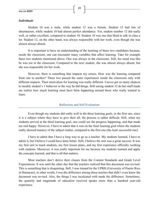 20
xxx-xx-8880


Individuals

        Student 10 was a male, while student 12 was a female. Student 12 had lots of
absenteeism, while student 10 had almost perfect attendance. Yet, student number 12 did really
well, or rather excellent, compared to student 10. Student 10 was one that liked to talk in class a
lot. Student 12, on the other hand, was always responsible with her work, even though she was
almost always absent.

        It is important to have an understanding of the learning of these two candidates because,
inside the classroom, one can encounter many variables that affect learning. Take for example
these two students mentioned above. One was always in the classroom. Still, his mind was like
he was not in the classroom. Compared to the next student, she was almost always absent, but
she was responsible for her work.

        However, there is something that impacts my senses. How was the learning compared
from one to another? These two passed the same experiences inside the classroom only with
different impacts. Their motivation for learning was really different. I never got so many chances
to modify student’s 1 behavior or the way he did things. Still seeing student 12 do her stuff made
me realize how much learning must have been happening around those who really wanted to
learn.


                                  Reflection and Self Evaluation

        Even though my students did really well in the three learning goals, in the first one, since
it is a subject where they have to give their all, the process is rather difficult. Still, when my
students arrived at the third learning goal, one could see the progress happening, and that made
me real happy. However, I have to admit that it was on the final learning goal where the students
really showed mastery of the subject matter, compared to the first one (the least successful one).

        I have to admit that I have a long way to go as a teacher. My students learned, I have to
admit it, but I believe I could have done better. Still, I believe the unit was a great success. It was
my first unit to teach students, my first lesson plans, and my first experience officially working
with students. Moreover, it was really important for me because my students learned and apply
the concepts learned, and that is all that matters.

        Most teachers don’t derive their classes from the Content Standards and Grade Level
Expectations. It was until the other day that the teachers realized that this document was revised.
This is something that is disquieting. Still, I was trained by the UPRH (University of Puerto Rico
in Humacao), in other words, I was the difference among those teaches that didn’t even knew the
document was revised. Also, the things I was inculcated with made the difference. Sometimes,
the quantity and magnitude of education received speaks more than a hundred year-old
experience.
 