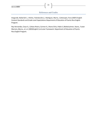 21
xxx-xx-8880


                                       References and Credits

Aragunde, Rafael (Dr.)., Vilches, Yolanda (Dra.)., Rodriguez, Myrna., CottoLopez, Pura.(2007) English
Content Standards and Grade Level Expectations.Department of Education of Puerto Rico.English
Program.

Rey Hernandez, Cesar A., Collazo Rivera, Carmen A., Rivera Ortiz, Pablo S.,MatteiLatimer, Ileana., Fuster
Marrero, Myrna., et. al. (2003)English Curricular Framework. Department of Education of Puerto
Rico.English Program.
 