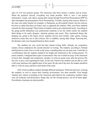 3
xxx-xx-8880


class of 12-8 (my practice group). The classroom only had a board, a marker, and an eraser.
When the projector arrived, everything was made possible. With it, now I can project
information, visuals, and videos, among other things through PowerPoint Presentations (PPP for
short throughout the presentation), Prezi Presentations, Youtube, among other sources. Before it,
the class was really limited, for example, to flashcards, an old method (which I do not criticize,
but have to admit that there are better ways to approach the student). Why were these methods
essential for their learning? These kinds of students tend to get uninterested easily. According to
the group profile tabulations (see professional notebook to see the whole result), the students
liked things to be really dynamic, attention getting, and social. They mentioned things like
hanging out, going to the beach, travel, suspense movies and comedy, video games, texting,
motocross (since they are in San Lorenzo, this is credible), among other things. Knowing this,
the thematic units were designed based on these results.

        The students are very social but they lacked writing skills. Almeda, my cooperative
teacher, always emphasizes the second semester on writing. The students, according to Almeda
and themselves, know how to work on the essay, something that was not quite true. I took this as
a confirmation that the students needed to be taught and reinforced in the writing process. To
assess students, I designed three types of assessment. One was to draft an essay in the classroom
to know their strengths and weaknesses. Another, to write an actual essay after the process.The
last one, to give a test regarding the topic. In the end, I believe the students may be able to write
a full essay and know the rightful parts of the same. By the end of the unit, the student should be
able to: write an essay and know each detail of the same.

       Still, I tried to address students through different techniques. With trial and error, winning
the students, as well as ensure their learning environment, was done possible. Even though
students have almost everything in the classroom (provided by the cooperative teacher), these
were all textbooks and dictionaries, things that, for the writing process, not all of them apply.
Nevertheless, learning was done possible.
 