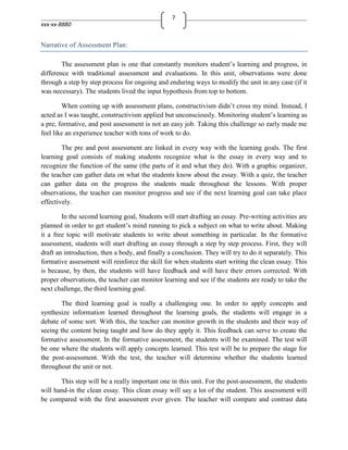 7
xxx-xx-8880


Narrative of Assessment Plan:

        The assessment plan is one that constantly monitors student’s learning and progress, in
difference with traditional assessment and evaluations. In this unit, observations were done
through a step by step process for ongoing and enduring ways to modify the unit in any case (if it
was necessary). The students lived the input hypothesis from top to bottom.

        When coming up with assessment plans, constructivism didn’t cross my mind. Instead, I
acted as I was taught, constructivism applied but unconsciously. Monitoring student’s learning as
a pre, formative, and post assessment is not an easy job. Taking this challenge so early made me
feel like an experience teacher with tons of work to do.

        The pre and post assessment are linked in every way with the learning goals. The first
learning goal consists of making students recognize what is the essay in every way and to
recognize the function of the same (the parts of it and what they do). With a graphic organizer,
the teacher can gather data on what the students know about the essay. With a quiz, the teacher
can gather data on the progress the students made throughout the lessons. With proper
observations, the teacher can monitor progress and see if the next learning goal can take place
effectively.

        In the second learning goal, Students will start drafting an essay. Pre-writing activities are
planned in order to get student’s mind running to pick a subject on what to write about. Making
it a free topic will motivate students to write about something in particular. In the formative
assessment, students will start drafting an essay through a step by step process. First, they will
draft an introduction, then a body, and finally a conclusion. They will try to do it separately. This
formative assessment will reinforce the skill for when students start writing the clean essay. This
is because, by then, the students will have feedback and will have their errors corrected. With
proper observations, the teacher can monitor learning and see if the students are ready to take the
next challenge, the third learning goal.

        The third learning goal is really a challenging one. In order to apply concepts and
synthesize information learned throughout the learning goals, the students will engage in a
debate of some sort. With this, the teacher can monitor growth in the students and their way of
seeing the content being taught and how do they apply it. This feedback can serve to create the
formative assessment. In the formative assessment, the students will be examined. The test will
be one where the students will apply concepts learned. This test will be to prepare the stage for
the post-assessment. With the test, the teacher will determine whether the students learned
throughout the unit or not.

       This step will be a really important one in this unit. For the post-assessment, the students
will hand-in the clean essay. This clean essay will say a lot of the student. This assessment will
be compared with the first assessment ever given. The teacher will compare and contrast data
 