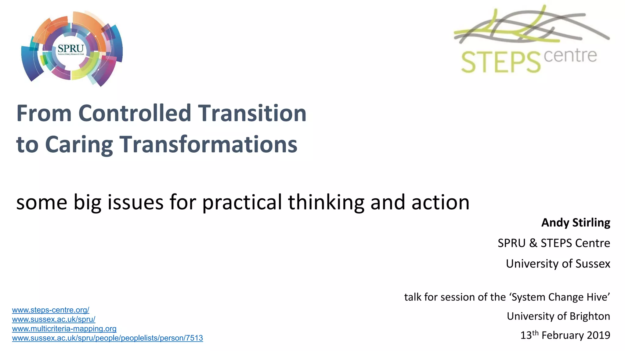 From Controlled Transition
to Caring Transformations
some big issues for practical thinking and action
www.steps-centre.org/
www.sussex.ac.uk/spru/
www.multicriteria-mapping.org
www.sussex.ac.uk/spru/people/peoplelists/person/7513
Andy Stirling
SPRU & STEPS Centre
University of Sussex
talk for session of the ‘System Change Hive’
University of Brighton
13th February 2019
 