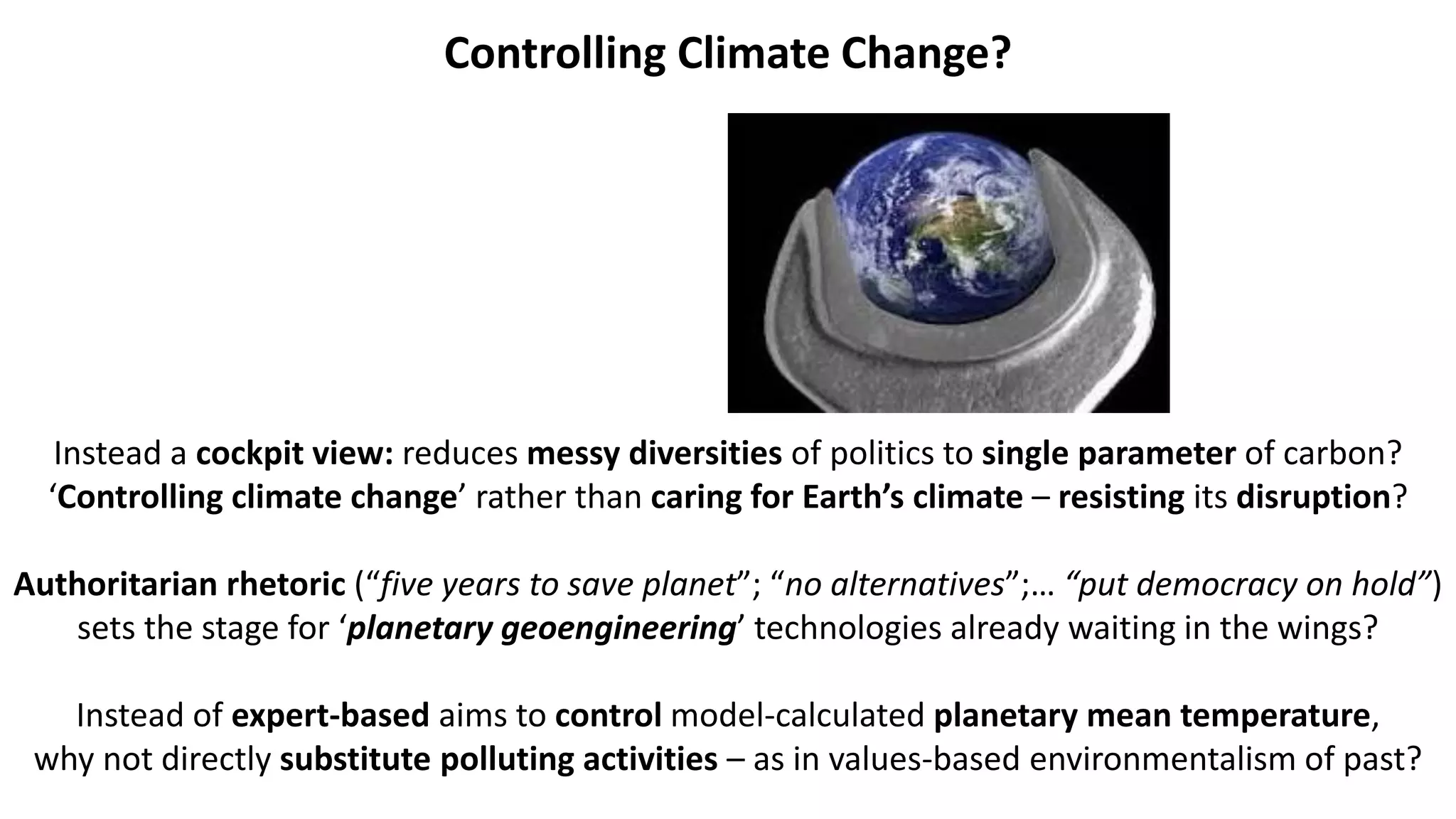 Controlling Climate Change?
Instead a cockpit view: reduces messy diversities of politics to single parameter of carbon?
‘Controlling climate change’ rather than caring for Earth’s climate – resisting its disruption?
Authoritarian rhetoric (“five years to save planet”; “no alternatives”;… “put democracy on hold”)
sets the stage for ‘planetary geoengineering’ technologies already waiting in the wings?
Instead of expert-based aims to control model-calculated planetary mean temperature,
why not directly substitute polluting activities – as in values-based environmentalism of past?
 