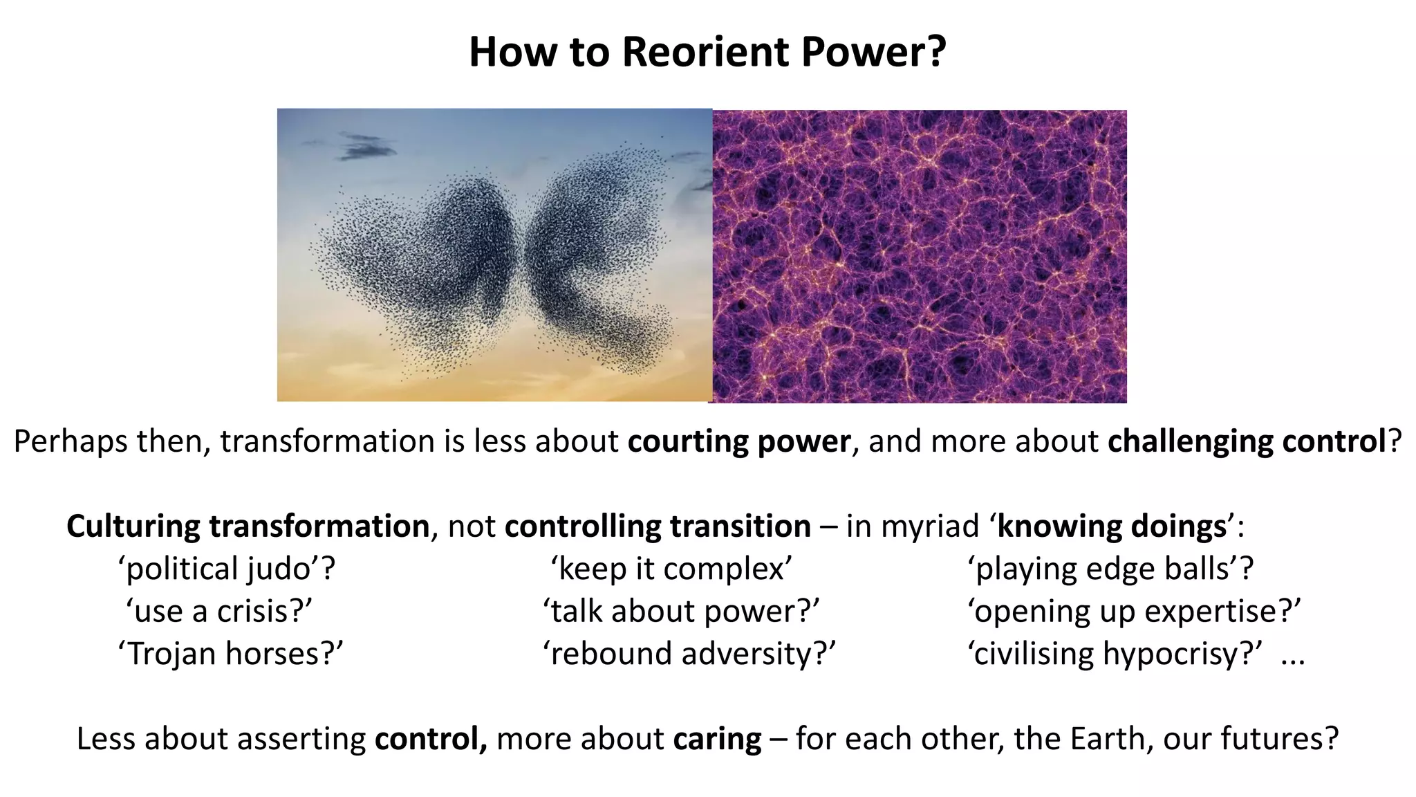 How to Reorient Power?
Perhaps then, transformation is less about courting power, and more about challenging control?
Culturing transformation, not controlling transition – in myriad ‘knowing doings’:
‘political judo’? ‘keep it complex’ ‘playing edge balls’?
‘use a crisis?’ ‘talk about power?’ ‘opening up expertise?’
‘Trojan horses?’ ‘rebound adversity?’ ‘civilising hypocrisy?’ ...
Less about asserting control, more about caring – for each other, the Earth, our futures?
 