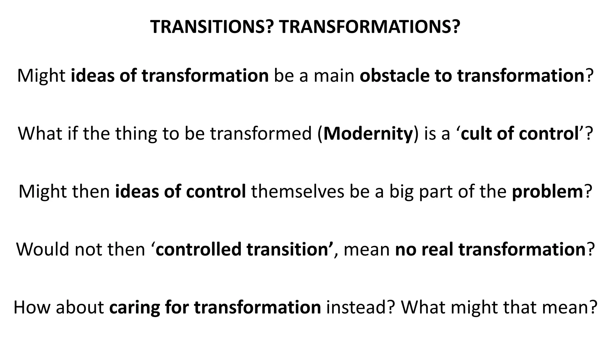 TRANSITIONS? TRANSFORMATIONS?
Might ideas of transformation be a main obstacle to transformation?
What if the thing to be transformed (Modernity) is a ‘cult of control’?
Might then ideas of control themselves be a big part of the problem?
Would not then ‘controlled transition’, mean no real transformation?
How about caring for transformation instead? What might that mean?
 