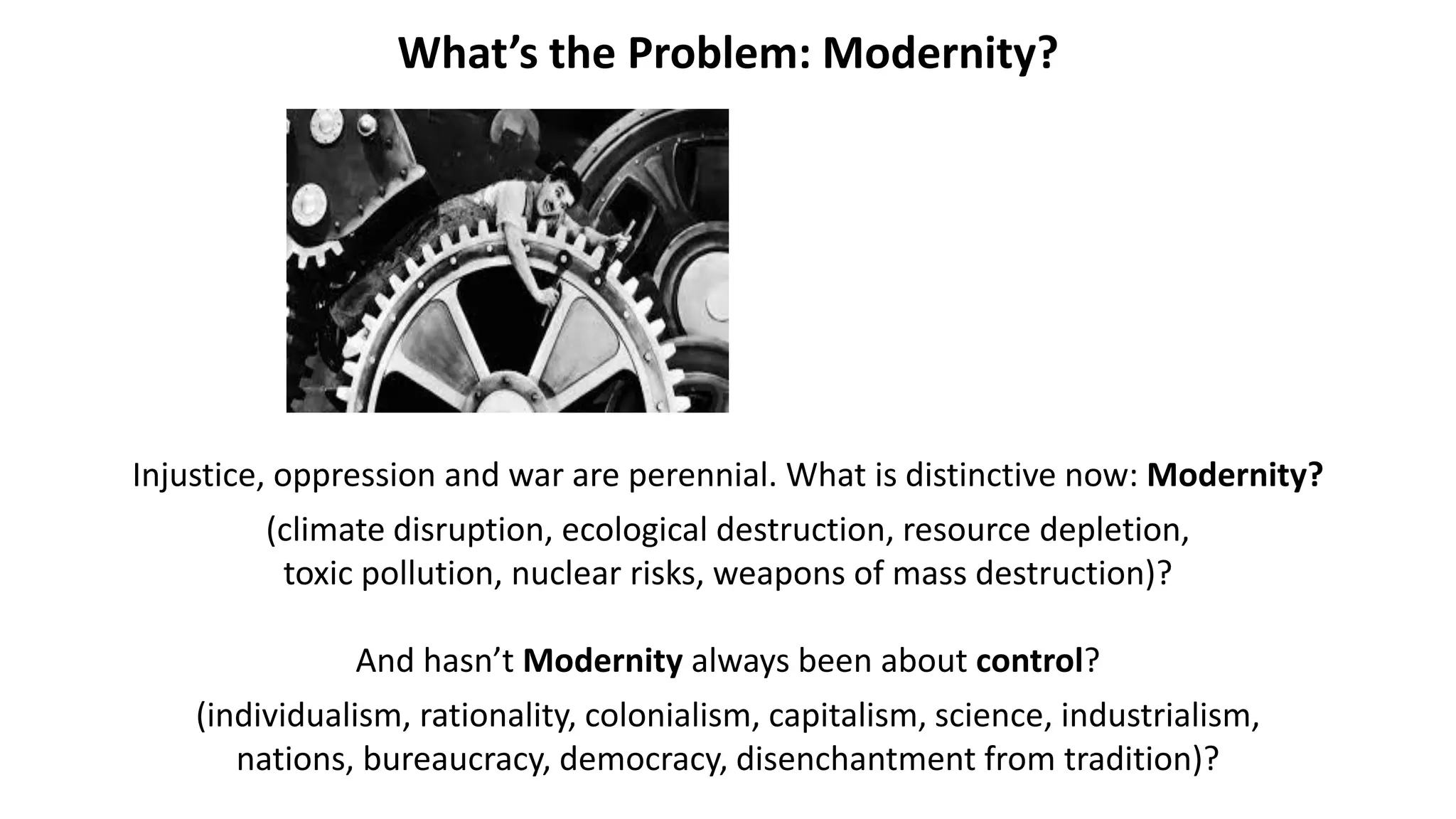 What’s the Problem: Modernity?
Injustice, oppression and war are perennial. What is distinctive now: Modernity?
(climate disruption, ecological destruction, resource depletion,
toxic pollution, nuclear risks, weapons of mass destruction)?
And hasn’t Modernity always been about control?
(individualism, rationality, colonialism, capitalism, science, industrialism,
nations, bureaucracy, democracy, disenchantment from tradition)?
 