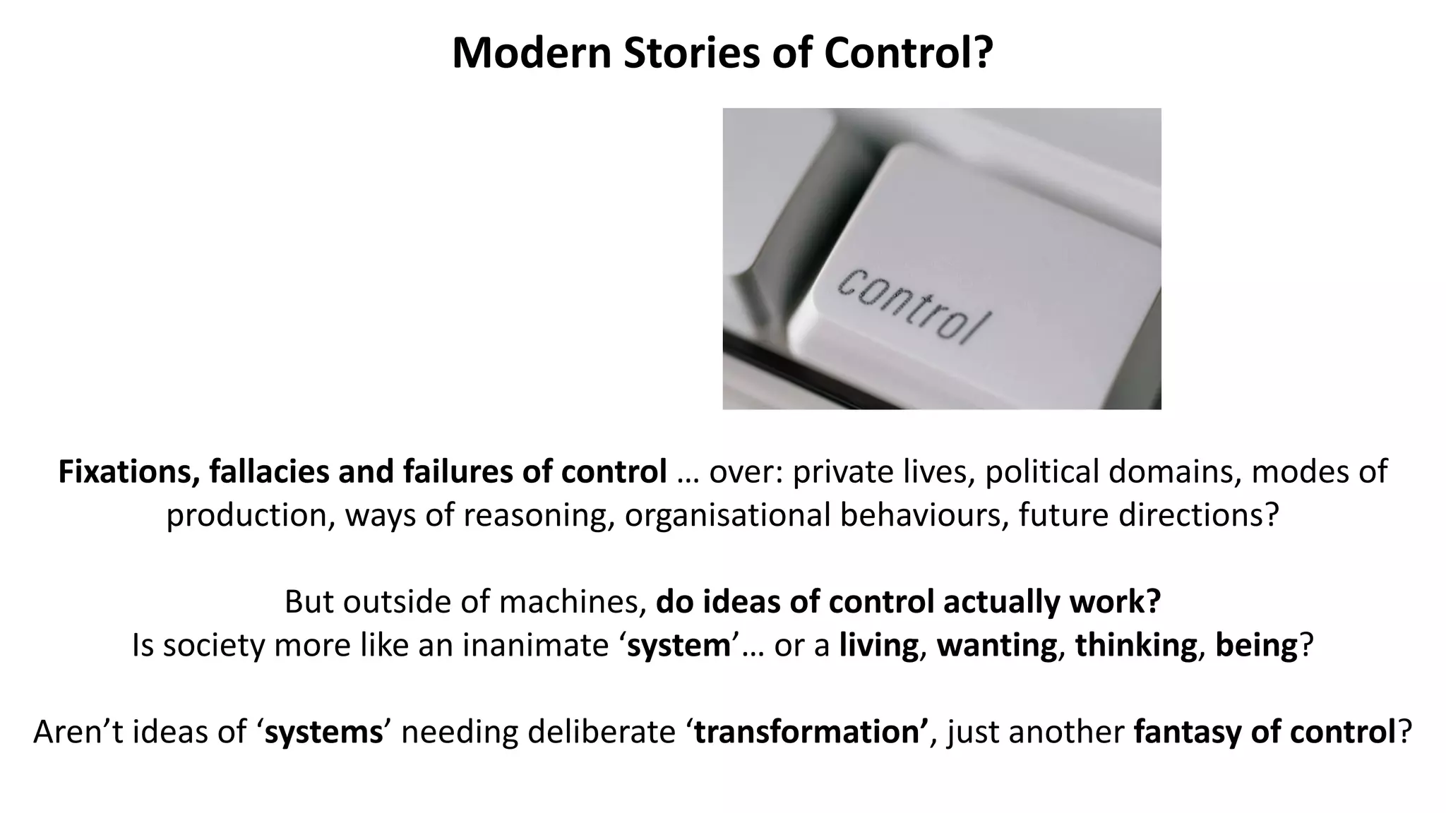 Modern Stories of Control?
Fixations, fallacies and failures of control … over: private lives, political domains, modes of
production, ways of reasoning, organisational behaviours, future directions?
But outside of machines, do ideas of control actually work?
Is society more like an inanimate ‘system’… or a living, wanting, thinking, being?
Aren’t ideas of ‘systems’ needing deliberate ‘transformation’, just another fantasy of control?
 