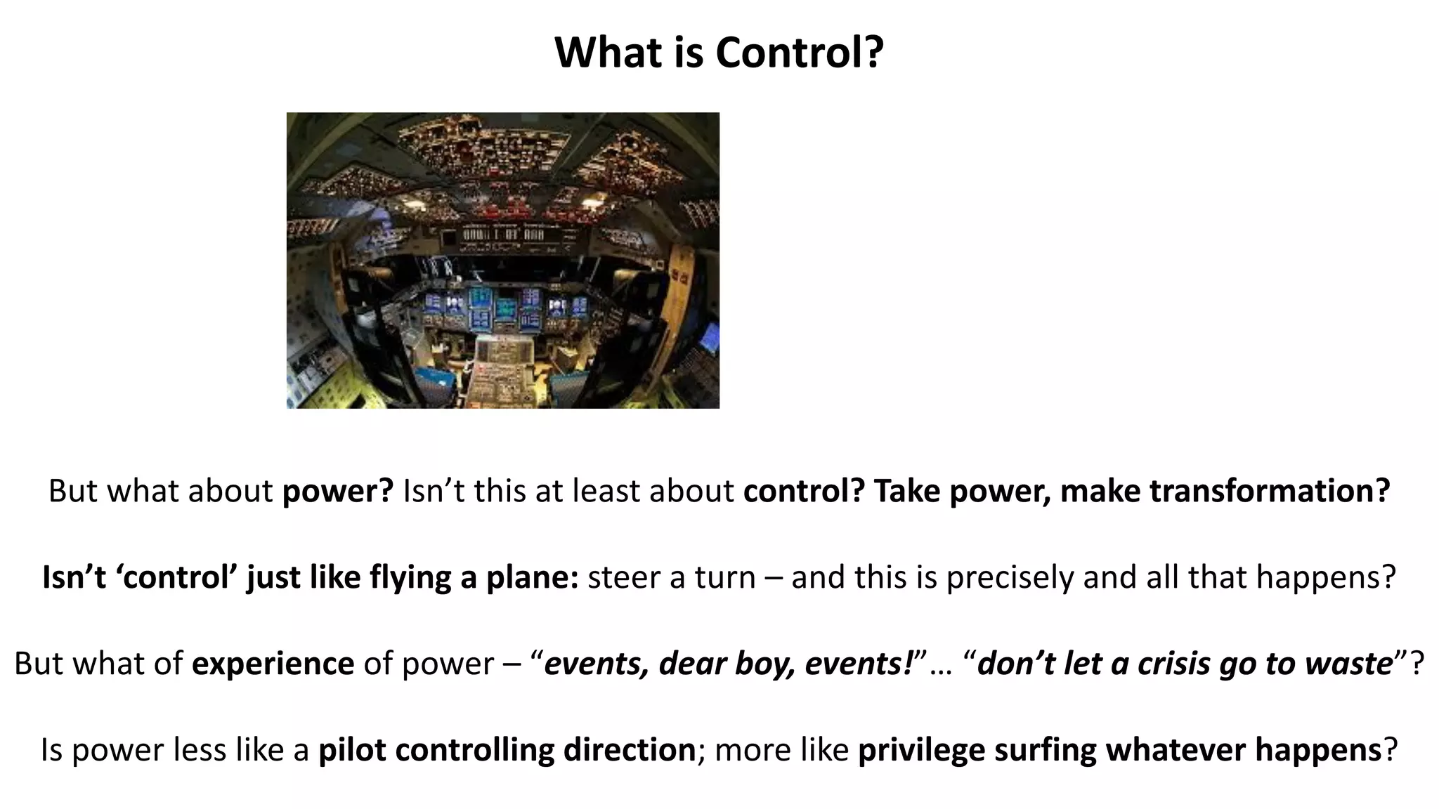 What is Control?
But what about power? Isn’t this at least about control? Take power, make transformation?
Isn’t ‘control’ just like flying a plane: steer a turn – and this is precisely and all that happens?
But what of experience of power – “events, dear boy, events!”… “don’t let a crisis go to waste”?
Is power less like a pilot controlling direction; more like privilege surfing whatever happens?
 