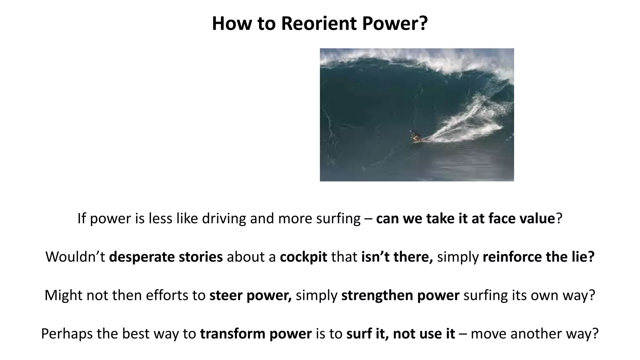 How to Reorient Power?
If power is less like driving and more surfing – can we take it at face value?
Wouldn’t desperate stories about a cockpit that isn’t there, simply reinforce the lie?
Might not then efforts to steer power, simply strengthen power surfing its own way?
Perhaps the best way to transform power is to surf it, not use it – move another way?
 