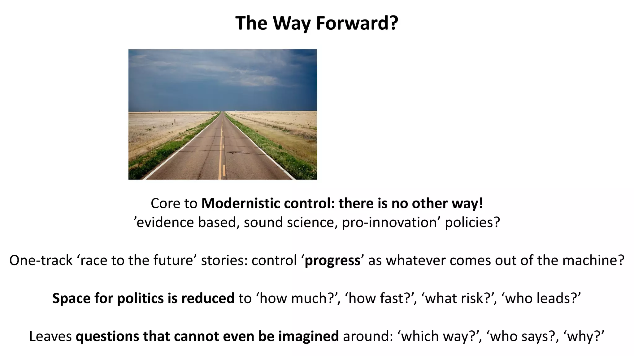 The Way Forward?
Core to Modernistic control: there is no other way!
’evidence based, sound science, pro-innovation’ policies?
One-track ‘race to the future’ stories: control ‘progress’ as whatever comes out of the machine?
Space for politics is reduced to ‘how much?’, ‘how fast?’, ‘what risk?’, ‘who leads?’
Leaves questions that cannot even be imagined around: ‘which way?’, ‘who says?, ‘why?’
 