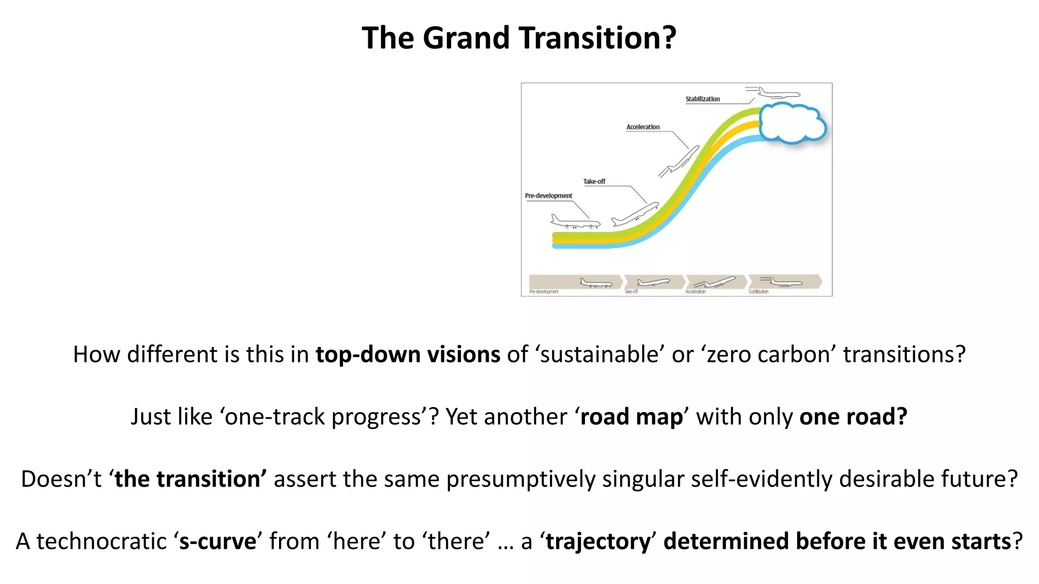The Grand Transition?
How different is this in top-down visions of ‘sustainable’ or ‘zero carbon’ transitions?
Just like ‘one-track progress’? Yet another ‘road map’ with only one road?
Doesn’t ‘the transition’ assert the same presumptively singular self-evidently desirable future?
A technocratic ‘s-curve’ from ‘here’ to ‘there’ … a ‘trajectory’ determined before it even starts?
 