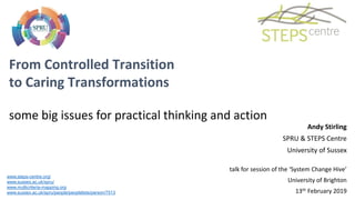 From Controlled Transition
to Caring Transformations
some big issues for practical thinking and action
www.steps-centre.org/
www.sussex.ac.uk/spru/
www.multicriteria-mapping.org
www.sussex.ac.uk/spru/people/peoplelists/person/7513
Andy Stirling
SPRU & STEPS Centre
University of Sussex
talk for session of the ‘System Change Hive’
University of Brighton
13th February 2019
 