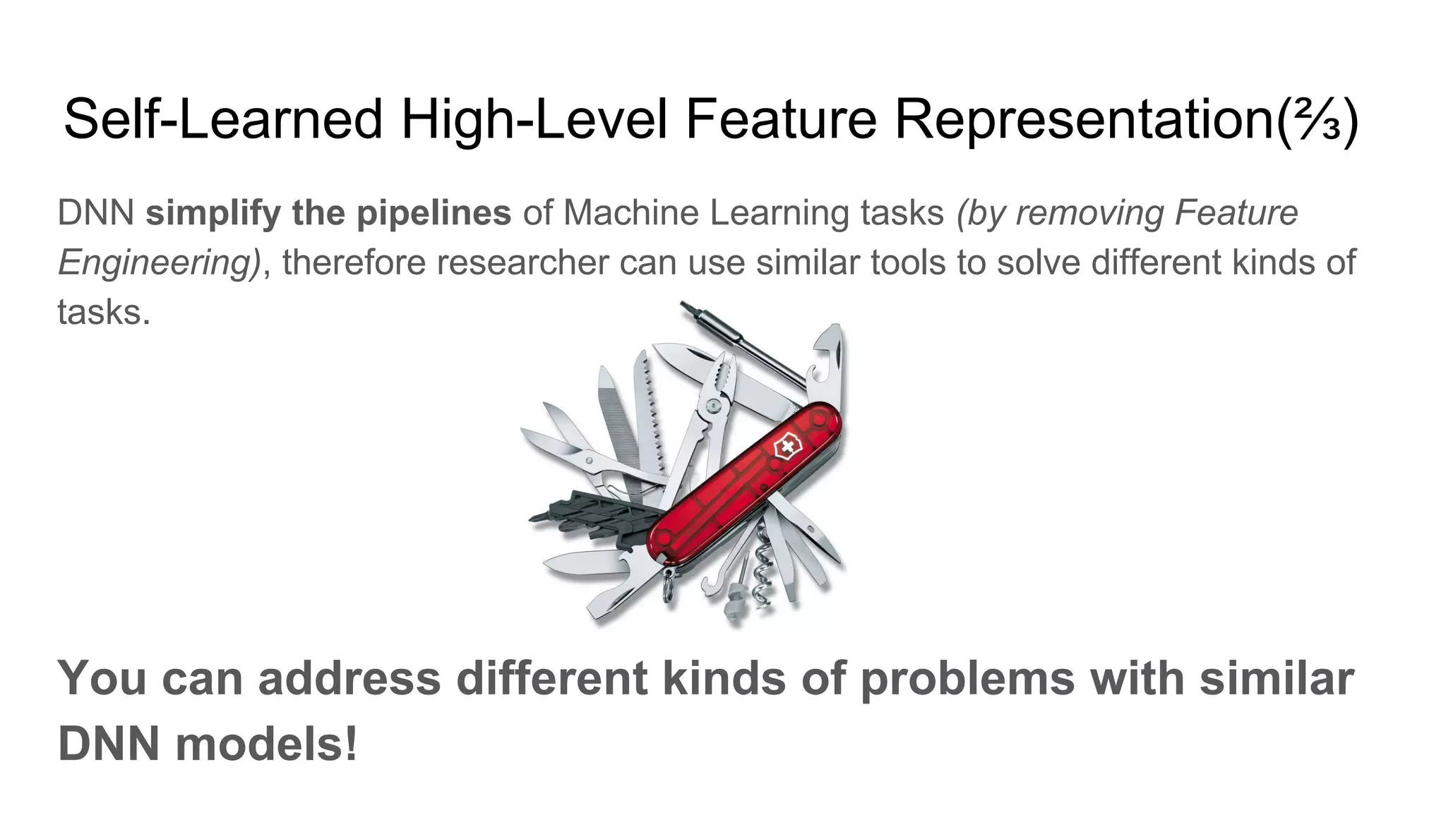 Self-Learned High-Level Feature Representation(⅔)
DNN simplify the pipelines of Machine Learning tasks (by removing Feature
Engineering), therefore researcher can use similar tools to solve different kinds of
tasks.
You can address different kinds of problems with similar
DNN models!
 