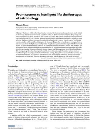 http://journals.cambridge.org Downloaded: 29 Jun 2016 Username: Mulholland2001 IP address: 148.228.214.22
From cosmos to intelligent life: the four ages
of astrobiology
Marcelo Gleiser
Department of Physics and Astronomy, Dartmouth College Hanover, NH 03755, USA
e-mail: marcelo.gleiser@dartmouth.edu
Abstract: The history of life on Earth and in other potential life-bearing planetary platforms is deeply linked
to the history of the Universe. Since life, as we know, relies on chemical elements forged in dying heavy stars,
the Universe needs to be old enough for stars to form and evolve. The current cosmological theory indicates
that the Universe is 13.7±0.13 billion years old and that the ﬁrst stars formed hundreds of millions of years
after the Big Bang. At least some stars formed with stable planetary systems wherein a set of biochemical
reactions leading to life could have taken place. In this paper, I argue that we can divide cosmological history
into four ages, from the Big Bang to intelligent life. The physical age describes the origin of the Universe, of
matter, of cosmic nucleosynthesis, as well as the formation of the ﬁrst stars and Galaxies. The chemical age
began when heavy stars provided the raw ingredients for life through stellar nucleosynthesis and describes
how heavier chemical elements collected in nascent planets and Moons gave rise to prebiotic biomolecules.
The biological age describes the origin of early life, its evolution through Darwinian natural selection
and the emergence of complex multicellular life forms. Finally, the cognitive age describes how complex life
evolved into intelligent life capable of self-awareness and of developing technology through the directed
manipulation of energy and materials. I conclude discussing whether we are the rule or the exception.
Received 29 February 2012, accepted 30 May 2012, first published online 26 July 2012
Key words: astrobiology, cosmology, nucleosynthesis, origin of life, SPASA 2011.
Introduction
During the past few decades a growing inﬂux of data has fed a
twin revolution in the cosmic sciences: on the cosmological
scale, the Cosmic Background Explorer (COBE) (Smoot 1999)
and the Wilkinson Microwave Anisotropy Probe (WMAP)
(Jarosik et al. 2011) have mapped the properties of the cosmic
microwave background to remarkable accuracy, allowing
cosmologists to answer age-old questions related to the
Universe: how old it is, what is its geometry, what is its
material composition and when did the ﬁrst stars appear.
Coupled to large-scale telescopic surveys that mapped the
distribution of Galaxies in the Universe such as the Sloan
Digital Sky Survey (SDSS) (Eisenstein et al. 2011) and the 2dF
Galaxy Redshift Survey (2dF) (2dF website, http://msowww.
anu.edu.au/2dFGRS/), as well as data from the Hubble Space
Telescope Key Project (Freedman et al. 2001) and many other
completed and on-going surveys, there is widespread support
for the so-called cosmic concordance cosmological model, or
ΛCDM model. According to this model, the Universe is 13.7
billion years old and consists of 4% baryonic matter, 23% dark
matter and 73% dark energy. The Hubble constant character-
izing the cosmic expansion is 71 km s−1
Mpc−1
and the density
of the Universe is very close to the critical value for a ﬂat
geometry.
In addition, within our galactic neighbourhood a combi-
nation of different observational techniques has led to the
discovery of hundreds of exoplanets. As of 4 February 2012, a
total of 758 such planets have been found, and a recent study
estimates that each star of the 100 billion or so in the Milky
Way hosts on average 1.6 planets (Cassan et al. 2012). This
being the case, we should expect hundreds of billions of planets
(to say nothing of their possible Moons) in our Galaxy alone.
Although most discoveries thus far were made with ground-
based telescopes using Doppler shift, transit and gravitational
microlensing techniques, two artiﬁcial satellites using transit
techniques, Corot (launched December 2006) (COROT
website 2012) and Kepler (launched March 2009) (KEPLER
website 2012), have quickly added to the growing numbers.
Kepler, in particular, was designed to search for Earth-like
planets in or near the habitable zone of our Galaxy. As of
December 2011 the Kepler team had identiﬁed 2326 candi-
dates, with 207 of these having similar masses to Earth. That
same month, two Earth-sized candidates were conﬁrmed
orbiting a star only slightly smaller than the Sun (91% of the
Sun’s mass) in the constellation of Lyra, some 950 light years
from Earth. Unfortunately, both planets have orbits closer to
their star than that of Mercury to the Sun and thus surface
temperature is much higher than what living organisms can
bear. Still, the Kepler team estimates that 5.4% of all stars host
Earth-sized candidates.
Taken together, the cosmological and exoplanetary data
indicate that there are plenty of potentially life-bearing
platforms within our Galaxy. Based on the fact that the same
laws of physics and chemistry apply throughout the Universe,
the same conclusion can be extended to the hundreds of billions
International Journal of Astrobiology 11 (4): 345–350 (2012)
doi:10.1017/S1473550412000237 © Cambridge University Press 2012
345
 