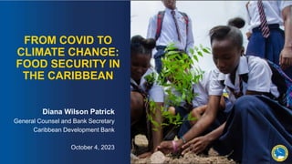 FROM COVID TO
CLIMATE CHANGE:
FOOD SECURITY IN
THE CARIBBEAN
Diana Wilson Patrick
General Counsel and Bank Secretary
Caribbean Development Bank
October 4, 2023
 