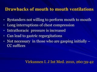 Drawbacks of mouth to mouth ventilations
• Bystanders not willing to perform mouth to mouth
• Long interruptions of chest compression
• Intrathoracic pressure is increased
• Can lead to gastric regurgitations
• Not necessary in those who are gasping initially –
CC suffices
Virkunnen I. J Int Med. 2010, 260:39-42
 