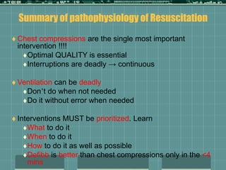 Summary of pathophysiology of Resuscitation
 Chest compressions are the single most important
intervention !!!!
Optimal QUALITY is essential
Interruptions are deadly → continuous
 Ventilation can be deadly
Don’t do when not needed
Do it without error when needed
 Interventions MUST be prioritized. Learn
What to do it
When to do it
How to do it as well as possible
Defibb is better than chest compressions only in the <4
mins
 