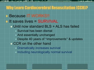 Why Learn Cardiocerebral Resuscitation (CCR)?
 Because IT WORKS!!
 It saves lives = SURVIVAL
 Until now standard BLS + ALS has failed
 Survival has been dismal
 And essentially unchanged
 Despite 40 years of “improvements” & updates
 CCR on the other hand
 Dramatically increases survival
 Including neurologically normal survival
 