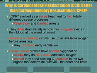 Why is Cardiocerebral Resuscitation (CCR) better
than Cardiopulmonary Resuscitation (CPR)?
 “CPR” evolved as a single treatment for two totally
different disease processes:
Respiratory and Cardiac arrests
 They differ dramatically in how much oxygen exists in
their blood at the onset of arrest
Drowning or choking victims use up all available oxygen
before arresting.
They DO need early ventilation
 Cardiac arrest victims have normal oxygenation
Initially they do NOT need additional oxygen
Instead they need existing O2 pumped to the two
organs that determine survival – the heart and brain
 