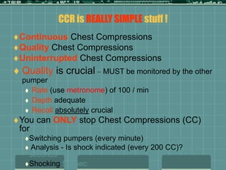CCR is REALLY SIMPLE stuff !
Continuous Chest Compressions
Quality Chest Compressions
Uninterrupted Chest Compressions
 Quality is crucial – MUST be monitored by the other
pumper
 Rate (use metronome) of 100 / min
 Depth adequate
 Recoil absolutely crucial
You can ONLY stop Chest Compressions (CC)
for
Switching pumpers (every minute) 2-3 seconds
 Analysis - Is shock indicated (every 200 CC)? 2-3
seconds
Shocking 5-7 sec
 