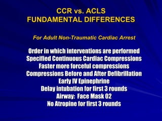 CCR vs. ACLS
FUNDAMENTAL DIFFERENCES
For Adult Non-Traumatic Cardiac Arrest
Order in which interventions are performed
Specified Continuous Cardiac Compressions
Faster more forceful compressions
Compressions Before and After Defibrillation
Early IV Epinephrine
Delay intubation for first 3 rounds
Airway: Face Mask 02
No Atropine for first 3 rounds
 