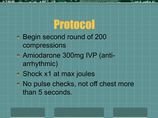 Begin second round of 200
compressions
Amiodarone 300mg IVP (anti-
arrhythmic)
Shock x1 at max joules
No pulse checks, not off chest more
than 5 seconds.
Protocol
 