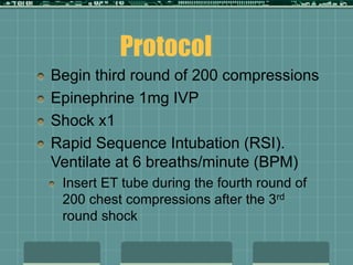 Begin third round of 200 compressions
Epinephrine 1mg IVP
Shock x1
Rapid Sequence Intubation (RSI).
Ventilate at 6 breaths/minute (BPM)
Insert ET tube during the fourth round of
200 chest compressions after the 3rd
round shock
Protocol
 