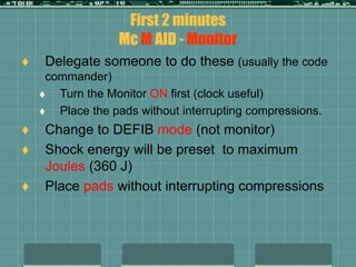 First 2 minutes
Mc M AID - Monitor
 Delegate someone to do these (usually the code
commander)
 Turn the Monitor ON first (clock useful)
 Place the pads without interrupting compressions.
 Change to DEFIB mode (not monitor)
 Shock energy will be preset to maximum
Joules (360 J)
 Place pads without interrupting compressions
 