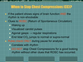 When to Stop Chest Compressions (CC)?
 If the patient shows signs of brain function AND the
rhythm is non-shockable
 Clues to ROSC (Return of Spontaneous Circulation)
 Waking up
 Visualized carotid pulses
 Agonal gasps → regular respirations
 End tidal CO2 jumps to normal or supra-normal
 Pulse check ONLY during pause for analysis
 Correlate with rhythm
 DO NOT stop Chest Compressions for a good looking
rhythm without other clues that ROSC has occurred.
 