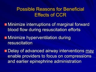Possible Reasons for Beneficial
Effects of CCR
Minimize interruptions of marginal forward
blood flow during resuscitation efforts
Minimize hyperventilation during
resuscitation
Delay of advanced airway interventions may
enable providers to focus on compressions
and earlier epinephrine administration
 