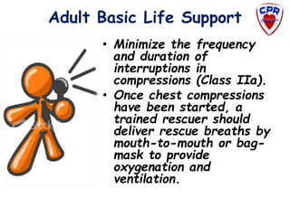 Adult Basic Life Support
• Minimize the frequency
and duration of
interruptions in
compressions (Class IIa).
• Once chest compressions
have been started, a
trained rescuer should
deliver rescue breaths by
mouth-to-mouth or bag-
mask to provide
oxygenation and
ventilation.
 