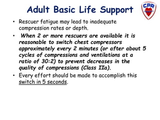 Adult Basic Life Support
• Rescuer fatigue may lead to inadequate
compression rates or depth.
• When 2 or more rescuers are available it is
reasonable to switch chest compressors
approximately every 2 minutes (or after about 5
cycles of compressions and ventilations at a
ratio of 30:2) to prevent decreases in the
quality of compressions (Class IIa).
• Every effort should be made to accomplish this
switch in 5 seconds.
 