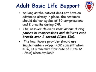 Adult Basic Life Support
• As long as the patient does not have an
advanced airway in place, the rescuers
should deliver cycles of 30 compressions
and 2 breaths during CPR.
• The rescuer delivers ventilations during
pauses in compressions and delivers each
breath over 1 second (Class IIa).
• The healthcare provider should use
supplementary oxygen (O2 concentration
40%, at a minimum flow rate of 10 to 12
L/min) when available.
 