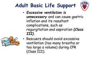 Adult Basic Life Support
• Excessive ventilation is
unnecessary and can cause gastric
inflation and its resultant
complications, such as
regurgitation and aspiration (Class
III).
• Rescuers should avoid excessive
ventilation (too many breaths or
too large a volume) during CPR
(Class III).
 
