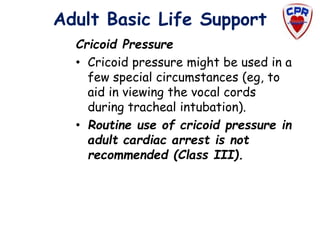Adult Basic Life Support
Cricoid Pressure
• Cricoid pressure might be used in a
few special circumstances (eg, to
aid in viewing the vocal cords
during tracheal intubation).
• Routine use of cricoid pressure in
adult cardiac arrest is not
recommended (Class III).
 